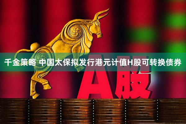 千金策略 中国太保拟发行港元计值H股可转换债券