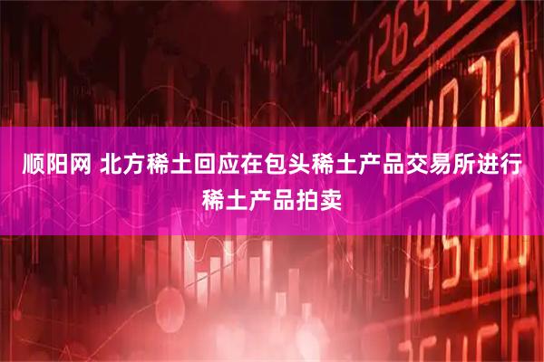 顺阳网 北方稀土回应在包头稀土产品交易所进行稀土产品拍卖