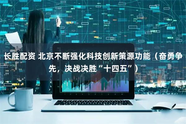 长胜配资 北京不断强化科技创新策源功能（奋勇争先，决战决胜“十四五”）