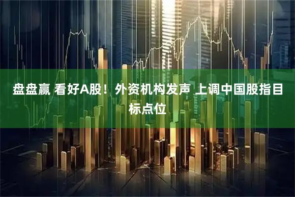 盘盘赢 看好A股！外资机构发声 上调中国股指目标点位
