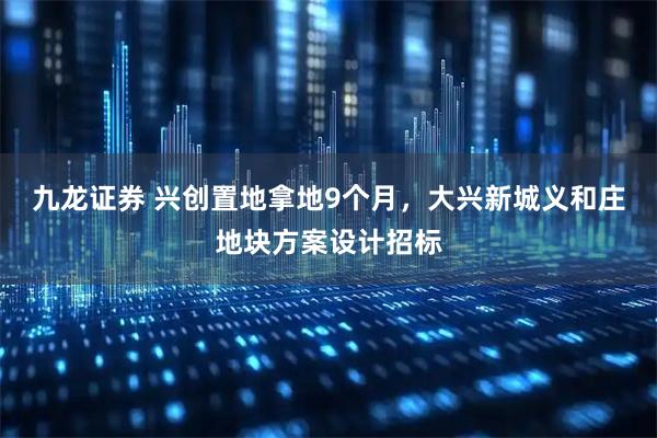 九龙证券 兴创置地拿地9个月，大兴新城义和庄地块方案设计招标