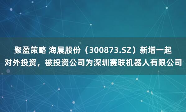 聚盈策略 海晨股份（300873.SZ）新增一起对外投资，被投资公司为深圳赛联机器人有限公司