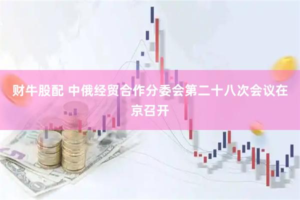财牛股配 中俄经贸合作分委会第二十八次会议在京召开
