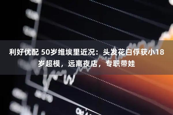 利好优配 50岁维埃里近况：头发花白俘获小18岁超模，远离夜店，专职带娃