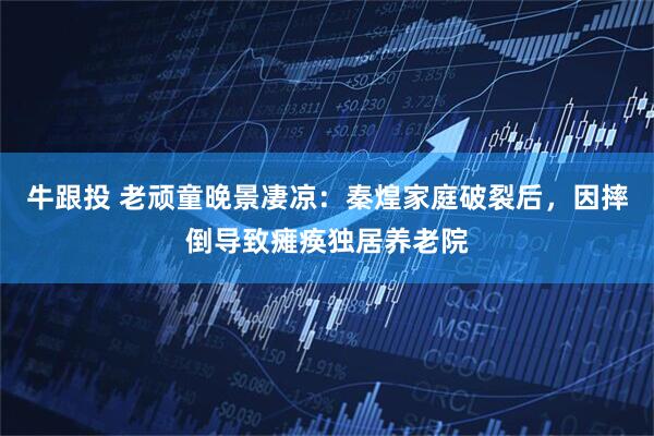牛跟投 老顽童晚景凄凉：秦煌家庭破裂后，因摔倒导致瘫痪独居养老院