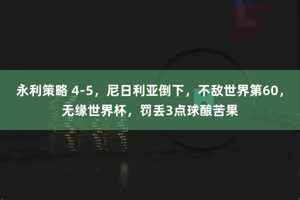 永利策略 4-5，尼日利亚倒下，不敌世界第60，无缘世界杯，罚丢3点球酿苦果