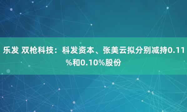 乐发 双枪科技：科发资本、张美云拟分别减持0.11%和0.10%股份