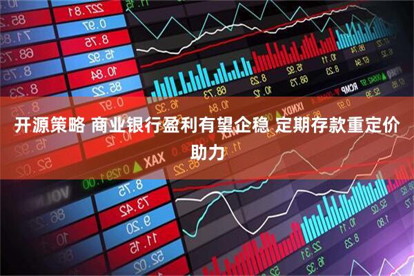开源策略 商业银行盈利有望企稳 定期存款重定价助力