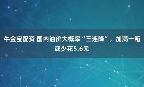 牛金宝配资 国内油价大概率“三连降”,加满一箱或少花5.6元