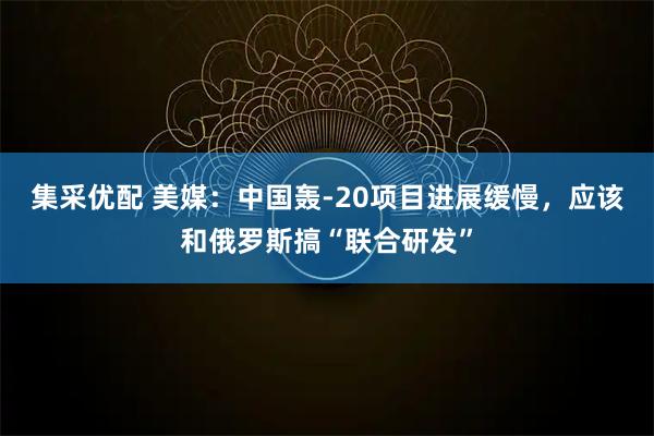 集采优配 美媒:中国轰-20项目进展缓慢,应该和俄罗斯搞“联合研发”