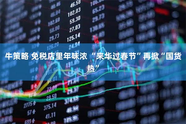 牛策略 免税店里年味浓 “来华过春节”再掀“国货热”