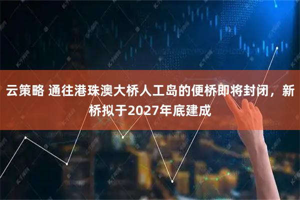 云策略 通往港珠澳大桥人工岛的便桥即将封闭,新桥拟于2027年底建成