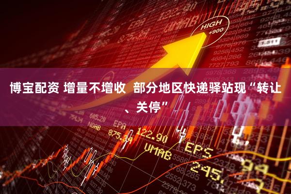 博宝配资 增量不增收 部分地区快递驿站现“转让、关停”