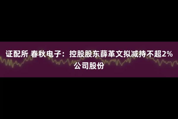 证配所 春秋电子:控股股东薛革文拟减持不超2%公司股份
