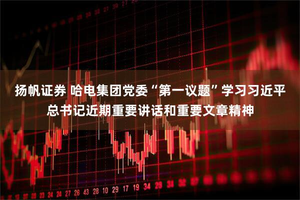 扬帆证券 哈电集团党委“第一议题”学习习近平总书记近期重要讲话和重要文章精神
