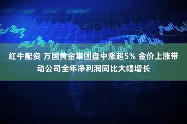 红牛配资 万国黄金集团盘中涨超5% 金价上涨带动公司全年净利润同比大幅增长