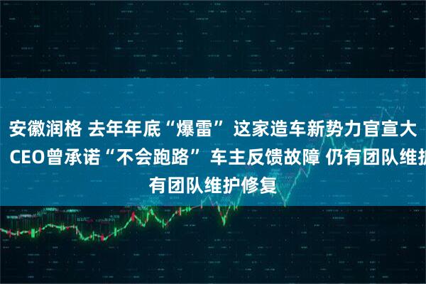 安徽润格 去年年底“爆雷” 这家造车新势力官宣大消息！CEO曾承诺“不会跑路” 车主反馈故障 仍有团队维护修复