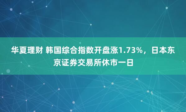 华夏理财 韩国综合指数开盘涨1.73%，日本东京证券交易所休市一日
