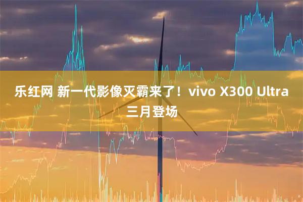 乐红网 新一代影像灭霸来了！vivo X300 Ultra三月登场