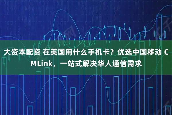 大资本配资 在英国用什么手机卡?优选中国移动 CMLink,一站式解决华人通信需求