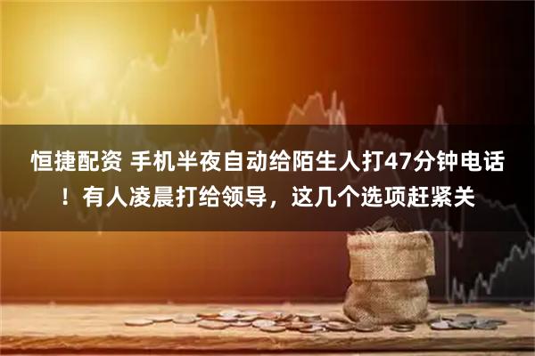 恒捷配资 手机半夜自动给陌生人打47分钟电话！有人凌晨打给领导，这几个选项赶紧关