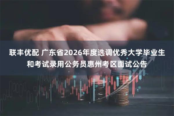 联丰优配 广东省2026年度选调优秀大学毕业生和考试录用公务员惠州考区面试公告