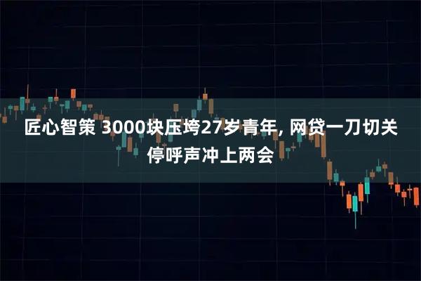 匠心智策 3000块压垮27岁青年, 网贷一刀切关停呼声冲上两会