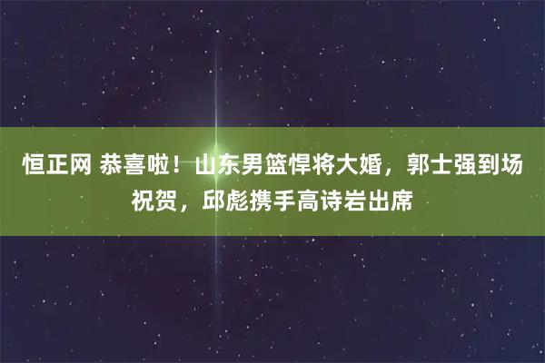 恒正网 恭喜啦！山东男篮悍将大婚，郭士强到场祝贺，邱彪携手高诗岩出席