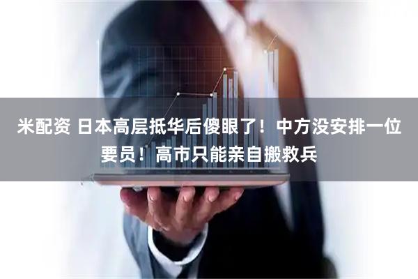 米配资 日本高层抵华后傻眼了！中方没安排一位要员！高市只能亲自搬救兵
