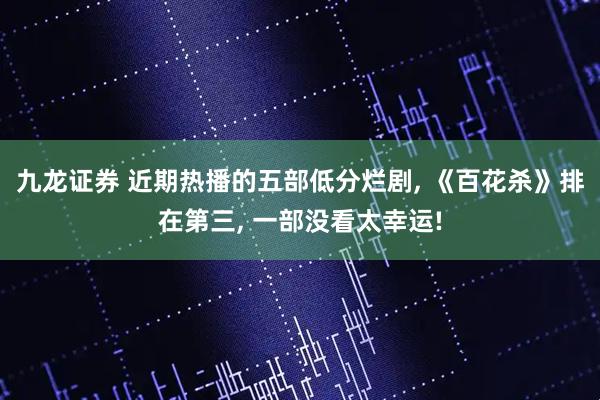 九龙证券 近期热播的五部低分烂剧, 《百花杀》排在第三, 一部没看太幸运!