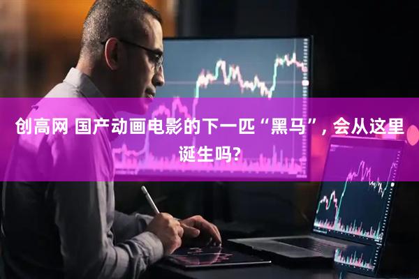 创高网 国产动画电影的下一匹“黑马”, 会从这里诞生吗?