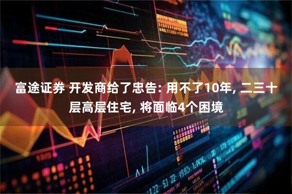 富途证券 开发商给了忠告: 用不了10年, 二三十层高层住宅, 将面临4个困境